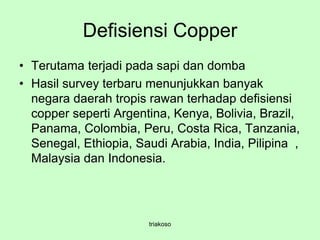 Defisiensi Copper
• Terutama terjadi pada sapi dan domba
• Hasil survey terbaru menunjukkan banyak
negara daerah tropis rawan terhadap defisiensi
copper seperti Argentina, Kenya, Bolivia, Brazil,
Panama, Colombia, Peru, Costa Rica, Tanzania,
Senegal, Ethiopia, Saudi Arabia, India, Pilipina ,
Malaysia dan Indonesia.
triakoso
 