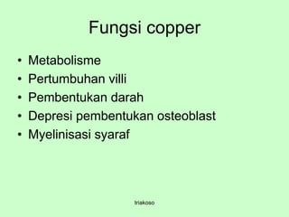 Fungsi copper
• Metabolisme
• Pertumbuhan villi
• Pembentukan darah
• Depresi pembentukan osteoblast
• Myelinisasi syaraf
triakoso
 