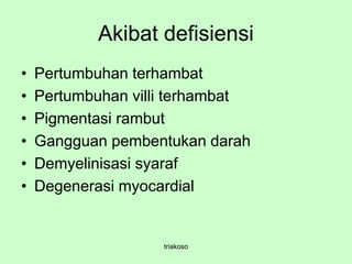 Akibat defisiensi
• Pertumbuhan terhambat
• Pertumbuhan villi terhambat
• Pigmentasi rambut
• Gangguan pembentukan darah
• Demyelinisasi syaraf
• Degenerasi myocardial
triakoso
 