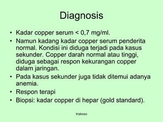 Diagnosis
• Kadar copper serum < 0,7 mg/ml.
• Namun kadang kadar copper serum penderita
normal. Kondisi ini diduga terjadi pada kasus
sekunder. Copper darah normal atau tinggi,
diduga sebagai respon kekurangan copper
dalam jaringan.
• Pada kasus sekunder juga tidak ditemui adanya
anemia.
• Respon terapi
• Biopsi: kadar copper di hepar (gold standard).
triakoso
 