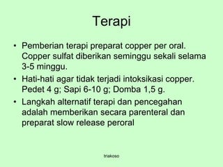 Terapi
• Pemberian terapi preparat copper per oral.
Copper sulfat diberikan seminggu sekali selama
3-5 minggu.
• Hati-hati agar tidak terjadi intoksikasi copper.
Pedet 4 g; Sapi 6-10 g; Domba 1,5 g.
• Langkah alternatif terapi dan pencegahan
adalah memberikan secara parenteral dan
preparat slow release peroral
triakoso
 
