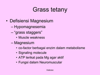 Grass tetany
• Defisiensi Magnesium
– Hypomagnesemia
– “grass staggers”
• Muscle weakness
– Magnesium
• co-factor berbagai enzim dalam metabolisme
• Signaling molecule
• ATP terikat pada Mg agar aktif
• Fungsi dalam Neuromuscular
triakoso
 