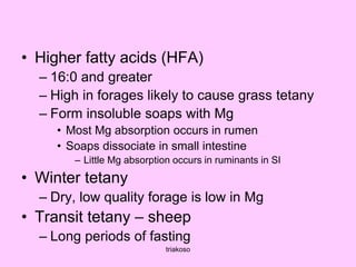 • Higher fatty acids (HFA)
– 16:0 and greater
– High in forages likely to cause grass tetany
– Form insoluble soaps with Mg
• Most Mg absorption occurs in rumen
• Soaps dissociate in small intestine
– Little Mg absorption occurs in ruminants in SI
• Winter tetany
– Dry, low quality forage is low in Mg
• Transit tetany – sheep
– Long periods of fasting
triakoso
 