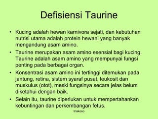 Defisiensi Taurine
• Kucing adalah hewan karnivora sejati, dan kebutuhan
nutrisi utama adalah protein hewani yang banyak
mengandung asam amino.
• Taurine merupakan asam amino esensial bagi kucing.
Taurine adalah asam amino yang mempunyai fungsi
penting pada berbagai organ.
• Konsentrasi asam amino ini tertinggi ditemukan pada
jantung, retina, sistem syaraf pusat, leukosit dan
muskulus (otot), meski fungsinya secara jelas belum
diketahui dengan baik.
• Selain itu, taurine diperlukan untuk mempertahankan
kebuntingan dan perkembangan fetus.
triakoso
 