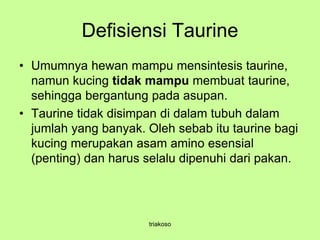 Defisiensi Taurine
• Umumnya hewan mampu mensintesis taurine,
namun kucing tidak mampu membuat taurine,
sehingga bergantung pada asupan.
• Taurine tidak disimpan di dalam tubuh dalam
jumlah yang banyak. Oleh sebab itu taurine bagi
kucing merupakan asam amino esensial
(penting) dan harus selalu dipenuhi dari pakan.
triakoso
 