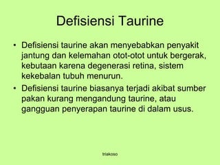 Defisiensi Taurine
• Defisiensi taurine akan menyebabkan penyakit
jantung dan kelemahan otot-otot untuk bergerak,
kebutaan karena degenerasi retina, sistem
kekebalan tubuh menurun.
• Defisiensi taurine biasanya terjadi akibat sumber
pakan kurang mengandung taurine, atau
gangguan penyerapan taurine di dalam usus.
triakoso
 