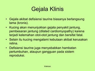 Gejala Klinis
• Gejala akibat defisiensi taurine biasanya berlangsung
lama (kronis).
• Kucing akan menunjukkan gejala penyakit jantung,
pembesaran jantung (dilated cardiomyopathy) karena
terjadi kelemahan otot-otot jantung dan bersifat fatal.
• Selain itu kucing mengalami kebutaan akibat kerusakan
retina.
• Defisiensi taurine juga menyebabkan hambatan
pertumbuhan, ataupun gangguan pada sistem
reproduksi.
triakoso
 