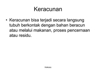 Keracunan
• Keracunan bisa terjadi secara langsung
tubuh berkontak dengan bahan beracun
atau melalui makanan, proses pencernaan
atau residu.
triakoso
 