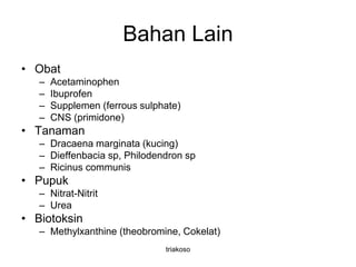 Bahan Lain
• Obat
– Acetaminophen
– Ibuprofen
– Supplemen (ferrous sulphate)
– CNS (primidone)
• Tanaman
– Dracaena marginata (kucing)
– Dieffenbacia sp, Philodendron sp
– Ricinus communis
• Pupuk
– Nitrat-Nitrit
– Urea
• Biotoksin
– Methylxanthine (theobromine, Cokelat)
triakoso
 