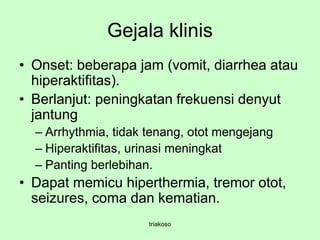 Gejala klinis
• Onset: beberapa jam (vomit, diarrhea atau
hiperaktifitas).
• Berlanjut: peningkatan frekuensi denyut
jantung
– Arrhythmia, tidak tenang, otot mengejang
– Hiperaktifitas, urinasi meningkat
– Panting berlebihan.
• Dapat memicu hiperthermia, tremor otot,
seizures, coma dan kematian.
triakoso
 