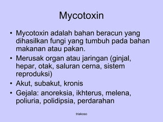 Mycotoxin
• Mycotoxin adalah bahan beracun yang
dihasilkan fungi yang tumbuh pada bahan
makanan atau pakan.
• Merusak organ atau jaringan (ginjal,
hepar, otak, saluran cerna, sistem
reproduksi)
• Akut, subakut, kronis
• Gejala: anoreksia, ikhterus, melena,
poliuria, polidipsia, perdarahan
triakoso
 