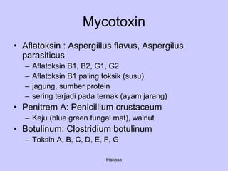 Mycotoxin
• Aflatoksin : Aspergillus flavus, Aspergilus
parasiticus
– Aflatoksin B1, B2, G1, G2
– Aflatoksin B1 paling toksik (susu)
– jagung, sumber protein
– sering terjadi pada ternak (ayam jarang)
• Penitrem A: Penicillium crustaceum
– Keju (blue green fungal mat), walnut
• Botulinum: Clostridium botulinum
– Toksin A, B, C, D, E, F, G
triakoso
 
