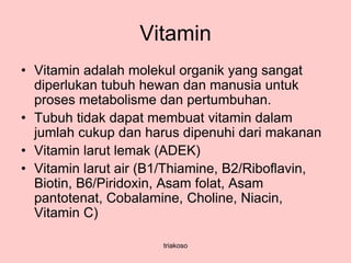 Vitamin
• Vitamin adalah molekul organik yang sangat
diperlukan tubuh hewan dan manusia untuk
proses metabolisme dan pertumbuhan.
• Tubuh tidak dapat membuat vitamin dalam
jumlah cukup dan harus dipenuhi dari makanan
• Vitamin larut lemak (ADEK)
• Vitamin larut air (B1/Thiamine, B2/Riboflavin,
Biotin, B6/Piridoxin, Asam folat, Asam
pantotenat, Cobalamine, Choline, Niacin,
Vitamin C)
triakoso
 