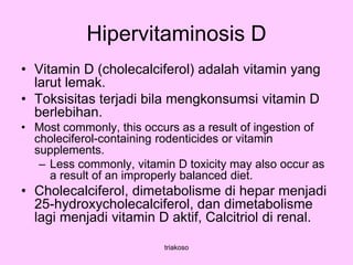 Hipervitaminosis D
• Vitamin D (cholecalciferol) adalah vitamin yang
larut lemak.
• Toksisitas terjadi bila mengkonsumsi vitamin D
berlebihan.
• Most commonly, this occurs as a result of ingestion of
choleciferol-containing rodenticides or vitamin
supplements.
– Less commonly, vitamin D toxicity may also occur as
a result of an improperly balanced diet.
• Cholecalciferol, dimetabolisme di hepar menjadi
25-hydroxycholecalciferol, dan dimetabolisme
lagi menjadi vitamin D aktif, Calcitriol di renal.
triakoso
 