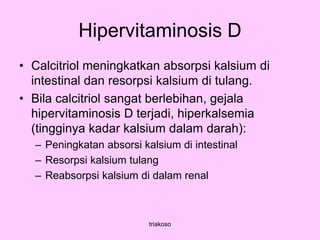 Hipervitaminosis D
• Calcitriol meningkatkan absorpsi kalsium di
intestinal dan resorpsi kalsium di tulang.
• Bila calcitriol sangat berlebihan, gejala
hipervitaminosis D terjadi, hiperkalsemia
(tingginya kadar kalsium dalam darah):
– Peningkatan absorsi kalsium di intestinal
– Resorpsi kalsium tulang
– Reabsorpsi kalsium di dalam renal
triakoso
 