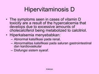 Hipervitaminosis D
• The symptoms seen in cases of vitamin D
toxicity are a result of the hypercalcemia that
develops due to excessive amounts of
cholecalciferol being metabolized to calcitriol.
• Hiperkalsemia menyebabkan:
– Abnormal kalsifikasi pada renal,
– Abnormalitas kalsifikasi pada saluran gastrointestinal
dan kardiovaskular
– Disfungsi sistem syaraf.
triakoso
 