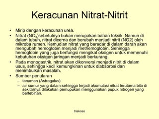 Keracunan Nitrat-Nitrit
• Mirip dengan keracunan urea.
• Nitrat (NO3)sebetulnya bukan merupakan bahan toksik. Namun di
dalam tubuh, nitrat dicerna dan berubah menjadi nitrit (NO2) oleh
mikroba rumen. Kemudian nitrat yang beredar di dalam darah akan
mengubah hemoglobin menjadi methemoglobin. Sehingga
hemoglobin yang juga berfungsi mengikat oksigen untuk memenuhi
kebutuhan oksigen jaringan menjadi berkurang.
• Pada monogastrik, nitrat akan dikonversi menjadi nitrit di dalam
usus, sehingga kecil kemungkinan untuk diabsorbsi dan
menimbulkan masalah.
• Sumber penularan
– tanaman (Astragalus)
– air sumur yang dalam sehingga terjadi akumulasi nitrat terutama bila di
sekitarnya dilakukan pemupukan menggunakan pupuk nitrogen yang
berlebihan.
triakoso
 