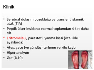 Page  10
Klinik
• Serebral dolaşım bozukluğu ve transient iskemik
atak (TIA)
• Peptik ülser insidansı normal toplumdan 4 kat daha
sık
• Eritromelalji, parestezi, yanma hissi (özellikle
ayaklarda)
• Ateş, gece (ve gündüz) terleme ve kilo kaybı
• Hipertansiyon
• Gut (%10)
 