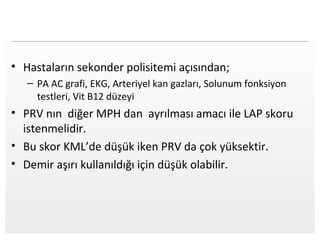 Page  14
• Hastaların sekonder polisitemi açısından;
– PA AC grafi, EKG, Arteriyel kan gazları, Solunum fonksiyon
testleri, Vit B12 düzeyi
• PRV nın diğer MPH dan ayrılması amacı ile LAP skoru
istenmelidir.
• Bu skor KML’de düşük iken PRV da çok yüksektir.
• Demir aşırı kullanıldığı için düşük olabilir.
 