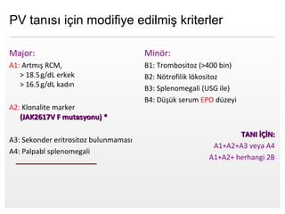 Page  15
Major:
A1: Artmış RCM,
> 18.5g/dL  erkek
> 16.5g/dL  kadın
A2: Klonalite marker
(JAK2617V F mutasyonu) *(JAK2617V F mutasyonu) *
A3: Sekonder eritrositoz bulunmaması
A4: Palpabl splenomegali
Minör:
B1: Trombositoz (>400 bin)
B2: Nötrofilik lökositoz
B3: Splenomegali (USG ile)
B4: Düşük serum EPO düzeyi
TANI İÇİN:TANI İÇİN:
A1+A2+A3 veya A4
A1+A2+ herhangi 2B
PV tanısı için modifiye edilmiş kriterler
 