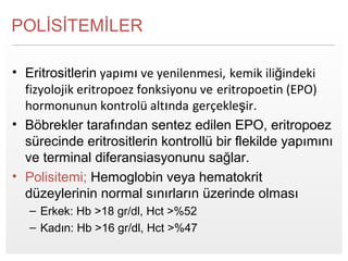 Page  2
POLİSİTEMİLER
• Eritrositlerin yapımı ve yenilenmesi, kemik iliğindeki
fizyolojik eritropoez fonksiyonu ve eritropoetin (EPO)
hormonunun kontrolü altında gerçekleşir.
• Böbrekler tarafından sentez edilen EPO, eritropoez
sürecinde eritrositlerin kontrollü bir flekilde yapımını
ve terminal diferansiasyonunu sağlar.
• Polisitemi; Hemoglobin veya hematokrit
düzeylerinin normal sınırların üzerinde olması
– Erkek: Hb >18 gr/dl, Hct >%52
– Kadın: Hb >16 gr/dl, Hct >%47
 
