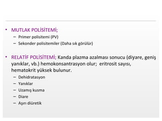 Page  3
• MUTLAK POLİSİTEMİ;
– Primer polisitemi (PV)
– Sekonder polisitemiler (Daha sık görülür)
• RELATİF POLİSİTEMİ; Kanda plazma azalması sonucu (diyare, geniş
yanıklar, vb.) hemokonsantrasyon olur; eritrosit sayısı,
hematokrit yüksek bulunur.
– Dehidratasyon
– Yanıklar
– Uzamış kusma
– Diare
– Aşırı diüretik
 