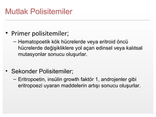 Page  4
Mutlak Polisitemiler
• Primer polisitemiler;
– Hematopoetik kök hücrelerde veya eritroid öncü
hücrelerde değişikliklere yol açan edinsel veya kalıtsal
mutasyonlar sonucu oluşurlar.
• Sekonder Polisitemiler;
– Eritropoetin, insülin growth faktör 1, androjenler gibi
eritropoezi uyaran maddelerin artışı sonucu oluşurlar.
 