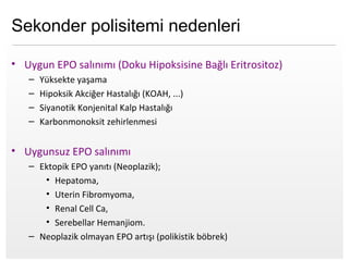 Page  5
Sekonder polisitemi nedenleri
• Uygun EPO salınımı (Doku Hipoksisine Bağlı Eritrositoz)
– Yüksekte yaşama
– Hipoksik Akciğer Hastalığı (KOAH, ...)
– Siyanotik Konjenital Kalp Hastalığı
– Karbonmonoksit zehirlenmesi
• Uygunsuz EPO salınımı
– Ektopik EPO yanıtı (Neoplazik);
• Hepatoma,
• Uterin Fibromyoma,
• Renal Cell Ca,
• Serebellar Hemanjiom.
– Neoplazik olmayan EPO artışı (polikistik böbrek)
 