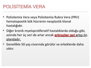 Page  6
POLİSİTEMİA VERA
• Polisitemia Vera veya Polisitemia Rubra Vera (PRV)
hematopoetik kök hücrenin neoplastik klonal
hastalığıdır.
• Diğer kronik myeloproliferatif hastalıklarda olduğu gibi,
aslında her üç seri de artar ancak eritrositer serieritrositer seri artışıartışı ön
plandadır.
• Genellikle 50 yaş civarında görülür ve erkeklerde daha
sıktır.
 
