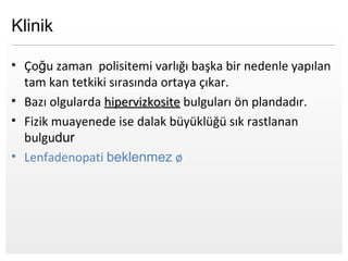 Page  8
Klinik
• Çoğu zaman polisitemi varlığı başka bir nedenle yapılan
tam kan tetkiki sırasında ortaya çıkar.
• Bazı olgularda hipervizkositehipervizkosite bulguları ön plandadır.
• Fizik muayenede ise dalak büyüklüğü sık rastlanan
bulgudur
• Lenfadenopati beklenmez ø
 