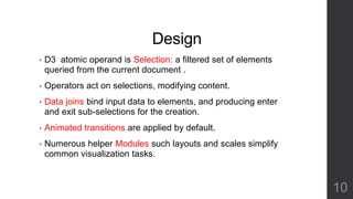 Design 
• D3 atomic operand is Selection: a filtered set of elements 
queried from the current document . 
• Operators act on selections, modifying content. 
• Data joins bind input data to elements, and producing enter 
and exit sub-selections for the creation. 
• Animated transitions are applied by default. 
• Numerous helper Modules such layouts and scales simplify 
common visualization tasks. 
10 
 