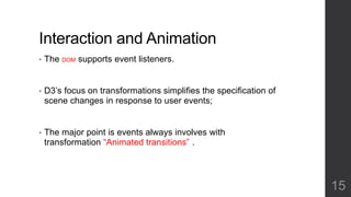 Interaction and Animation 
• The DOM supports event listeners. 
• D3’s focus on transformations simplifies the specification of 
scene changes in response to user events; 
• The major point is events always involves with 
transformation “Animated transitions” . 
15 
 