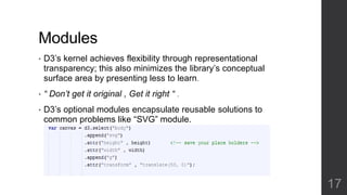 Modules 
• D3’s kernel achieves flexibility through representational 
transparency; this also minimizes the library’s conceptual 
surface area by presenting less to learn. 
• “ Don’t get it original , Get it right “ . 
• D3’s optional modules encapsulate reusable solutions to 
common problems like “SVG” module. 
17 
 