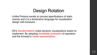 Design Rotation 
• Unlike Protovis excels at concise specifications of static 
scenes and it is a declarative language for visualization 
design with browsers . 
• D3’s transformations make dynamic visualizations easier to 
implement. By adopting immediate evaluation of operators 
and the browser’s native representation. 
18 
 