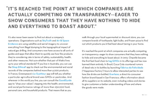 12 / 54
It’s also never been easier to find out about a company’s
operations. Organizations such as SkyTruth and Air & Space
Evidence are using satellite and aerial imagery to uncover
everything from illegal dumping to the topographical impact of
natural gas drilling. And consumers now have access to all sorts of
guides and apps that allow them to quickly see how the products
they’re considering rate in terms of safety, sustainability, health,
and other measures. Not sure whether that pair of khakis lives
up to your ethical standards? If you live in Australia, you can use
the Shop Ethical! app to check out the environmental and social
records of the companies behind more than 4,000 products.
In France, Greenpeace’s Le Guetteur app will tell you whether
a particular agricultural brand uses GMOs or pesticides. And
wherever in the world you live, you can consult the GoodGuide
app to “shop your values”—tapping into the health, environmental,
and social performance ratings of more than 250,000 food,
personal care, and household products. That means that as you
walk through your local supermarket or discount store, you can
compare brands of toothpaste, light bulbs, and frozen pizza to find
out which products you’d feel best about having in your home.
It’s reached the point at which companies are actually competing
on transparency—eager to show consumers that they have nothing
to hide and everything to boast about. In 2013, Chipotle became
the first fast-food chain to tag GMOs in its offerings and has now
banned them entirely. In Brazil, Coca-Cola countered rumors
of dead rats in its bottles by launching Fábrica da Felicidade
(“Happiness Factory”) tours to allow interested parties to see
how the drinks are bottled. Everlane, a direct-to-consumer
fashion brand based in San Francisco, offers information about
all its suppliers on its website, even including videos and stories
to give customers a better understanding of how and where
the goods were made.
“IT’S REACHED THE POINT AT WHICH COMPANIES ARE
ACTUALLY COMPETING ON TRANSPARENCY—EAGER TO
SHOW CONSUMERS THAT THEY HAVE NOTHING TO HIDE
AND EVERYTHING TO BOAST ABOUT.”
 