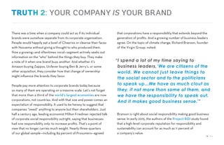 14 / 54
There was a time when a company could act as if its individual
brands were somehow separate from its corporate organization.
People would happily eat a bowl of Cheerios or cleanse their faces
with Noxzema without giving a thought to who produced them.
Now a growing—and oftentimes vocal—segment actively seeks out
information on the “who” behind the things they buy. They make
a note of it when one brand buys another. And whether it’s
Amazon buying Zappos, Unilever buying Ben & Jerry’s, or some
other acquisition, they consider how that change of ownership
might influence the brands they favor.
People pay more attention to corporate brands today because
so many of them are operating on a massive scale. Let’s not forget
that more than a third of the world’s largest economies are now
corporations, not countries. And with that size and power comes an
expectation of responsibility. It used to be heresy to suggest that
companies “owed” anything to anyone but their shareholders. Just
half a century ago, leading economist Milton Friedman rejected talk
of corporate social responsibility outright, saying that businesses
had one responsibility only: to increase profits. That’s a point of
view that no longer carries much weight. Nearly three-quarters
of our global sample—including 84 percent of Prosumers—agreed
that corporations have a responsibility that extends beyond the
generation of profits. And a growing number of business leaders
agree. On the topic of climate change, Richard Branson, founder
of the Virgin Group, noted:
Branson is right about social responsibility making good business
sense: In early 2015, the authors of the Project ROI study found
that a high-level corporate reputation for responsibility and
sustainability can account for as much as 11 percent of
a company’s value.
YOUR COMPANYIS YOUR BRAND
“I spend a lot of my time saying to
business leaders,‘We are citizens of the
world. We cannot just leave things to
the social sector and to the politicians
to speak up…We have as much clout as
they, if not more than some of them, and
we have the responsibility to speak out.
And it makes good business sense.’”
 