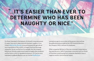 For those interested in the behavior of a brand’s corporate parent,
it’s easier than ever to determine who has been naughty or nice.
Oxfam’s Behind the Brands scorecard assesses the agricultural
sourcing policies of the world’s 10 largest food and beverage
companies. So you can find out, for example, how the company
behind your favorite cookie brand treats its supply-chain producers
and the land on which its ingredients are grown. Or if you’re more
interested in political influence, you can use the BuyPartisan
smartphone app to scan an item at the grocery store and see
the political donations made by the CEO, board of directors,
the company’s PACs, and even its employees.
When companies fall short of the new consumer’s expectations,
they pay the price. Half of mainstream consumers and two-thirds
of Prosumers avoid buying from companies deemed to have a
negative social or environmental impact.
“...IT’S EASIER THAN EVER TO
DETERMINE WHO HAS BEEN
NAUGHTY OR NICE.”
 