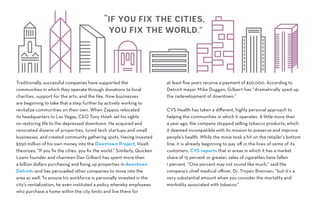 Traditionally, successful companies have supported the
communities in which they operate through donations to local
charities, support for the arts, and the like. Now businesses
are beginning to take that a step further by actively working to
revitalize communities on their own. When Zappos relocated
its headquarters to Las Vegas, CEO Tony Hsieh set his sights
on restoring life to the depressed downtown. He acquired and
renovated dozens of properties, lured tech startups and small
businesses, and created community gathering spots. Having invested
$350 million of his own money into the Downtown Project, Hsieh
theorizes, “If you fix the cities, you fix the world.” Similarly, Quicken
Loans founder and chairman Dan Gilbert has spent more than
a billion dollars purchasing and fixing up properties in downtown
Detroit—and has persuaded other companies to move into the
area as well. To ensure his workforce is personally invested in the
city’s revitalization, he even instituted a policy whereby employees
who purchase a home within the city limits and live there for
at least five years receive a payment of $20,000. According to
Detroit mayor Mike Duggan, Gilbert has “dramatically sped up
the redevelopment of downtown.”
CVS Health has taken a different, highly personal approach to
helping the communities in which it operates. A little more than
a year ago, the company stopped selling tobacco products, which
it deemed incompatible with its mission to preserve and improve
people’s health. While the move took a hit on the retailer’s bottom
line, it is already beginning to pay off in the lives of some of its
customers. CVS reports that in areas in which it has a market
share of 15 percent or greater, sales of cigarettes have fallen
1 percent. “One percent may not sound like much,” said the
company’s chief medical officer, Dr. Troyen Brennan, “but it’s a
very substantial amount when you consider the mortality and
morbidity associated with tobacco.”
“IF YOU FIX THE CITIES,
YOU FIX THE WORLD.”
 