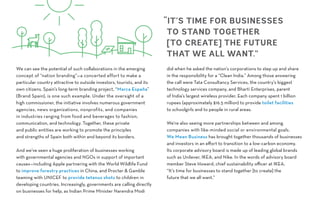We can see the potential of such collaborations in the emerging
concept of “nation branding”—a concerted effort to make a
particular country attractive to outside investors, tourists, and its
own citizens. Spain’s long-term branding project, “Marca España”
(Brand Spain), is one such example. Under the oversight of a
high commissioner, the initiative involves numerous government
agencies, news organizations, nonprofits, and companies
in industries ranging from food and beverages to fashion,
communication, and technology. Together, these private
and public entities are working to promote the principles
and strengths of Spain both within and beyond its borders.
And we’ve seen a huge proliferation of businesses working
with governmental agencies and NGOs in support of important
causes—including Apple partnering with the World Wildlife Fund
to improve forestry practices in China, and Procter & Gamble
teaming with UNICEF to provide tetanus shots to children in
developing countries. Increasingly, governments are calling directly
on businesses for help, as Indian Prime Minister Narendra Modi
did when he asked the nation’s corporations to step up and share
in the responsibility for a “Clean India.” Among those answering
the call were Tata Consultancy Services, the country’s biggest
technology services company, and Bharti Enterprises, parent
of India’s largest wireless provider. Each company spent 1 billion
rupees (approximately $16.5 million) to provide toilet facilities
to schoolgirls and to people in rural areas.
We’re also seeing more partnerships between and among
companies with like-minded social or environmental goals.
We Mean Business has brought together thousands of businesses
and investors in an effort to transition to a low-carbon economy.
Its corporate advisory board is made up of leading global brands
such as Unilever, IKEA, and Nike. In the words of advisory board
member Steve Howard, chief sustainability officer at IKEA,
“It’s time for businesses to stand together [to create] the
future that we all want.”
“IT’S TIME FOR BUSINESSES
TO STAND TOGETHER
[TO CREATE] THE FUTURE
THAT WE ALL WANT.”
 