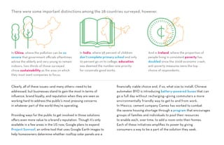 Clearly, all of these issues—and many others—need to be
addressed, but businesses stand to gain the most in terms of
influence, brand loyalty, and reputation when they are seen as
working hard to address the public’s most pressing concerns
in whatever part of the world they’re operating.
Providing ways for the public to get involved in those solutions
offers even more value to a brand’s reputation. Though it’s only
available in a few areas in the US now, Google plans to expand
Project Sunroof, an online tool that uses Google Earth images to
help homeowners determine whether rooftop solar panels are a
financially viable choice and, if so, what size to install. Chinese
automaker BYD is introducing battery-powered buses that can
go a full day without recharging—giving commuters a more
environmentally friendly way to get to and from work.
In Mexico, cement company Cemex has worked to combat
the severe housing shortage through a program that encourages
groups of families and individuals to pool their resources
to enable each, over time, to add a room onto their homes.
Each of these initiatives amplifies its power by giving
consumers a way to be a part of the solution they seek.
There were some important distinctions among the 28 countries surveyed, however.
In China, where the pollution can be so
severe that government officials oftentimes
advise the elderly and very young to remain
indoors, two-thirds of those surveyed
chose sustainability as the area on which
they most want companies to focus.
And in Ireland, where the proportion of
people living in consistent poverty has
doubled since the 2008 economic crash,
anti-poverty measures were the top
choice of respondents.
In India, where 58 percent of children
don’t complete primary school and only
10 percent go on to college, education
was deemed the number-one priority
for corporate good works.
 