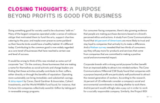 52 / 54
CLOSING THOUGHTS: A PURPOSE
BEYOND PROFITS IS GOOD FOR BUSINESS
Doing something good for society used to be a business “add-on.”
Many of the largest companies operated under a sense of noblesse
oblige that motivated them to fund the arts, support charities
catering to the poor, and maybe even preserve some parkland
so their favorite birds would have a healthy habitat. It’s different
today. Contributing to the common good is now widely regarded
as a core tenet of businesses that have reached a certain size
and level of success.
It would be wrong to think of this new mindset as some sort of
corporate “tax.” On the contrary, those businesses that are making
a name for themselves as social activists and change leaders are
finding that these activities actually contribute to their coffers,
either directly or through the benefits of reputation. Operating
more sustainably can bring immediate—and substantial—savings.
A 2014 report by Ceres, David Gardiner & Associates, Calvert
Investments, and the World Wildlife Fund found, for instance, that
Fortune 100 companies collectively saved $1.1 billion by taking part
in renewable energy programs.
For consumer-facing companies, there’s also growing evidence
that people are making purchase decisions based on a brand’s
perceived ethics and actions. A study from Cone Communications
found that 90 percent of Americans are more likely to trust and
stay loyal to companies that actively try to make a difference.
And a Nielsen survey revealed that two-thirds of consumers
say they will pay more for products and services that come
from companies that are committed to making a positive
social and environmental impact.
Corporate brands with a strong social purpose further benefit
from an improved ability to attract civic-minded workers. The Cone
Communications Millennial CSR Study found that companies with
a purpose beyond profit are particularly well positioned to attract
the newest generation of workers. According to the research,
76 percent of US millennials consider a company’s social and
environmental commitments in deciding whether to work there.
And 62 percent would willingly take a pay cut in order to work
for a socially responsible company. Similarly, the Project ROI
 