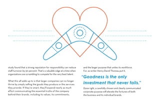 study found that a strong reputation for responsibility can reduce
staff turnover by 50 percent. That’s a valuable edge at a time when
organizations are scrambling to compete for the very best talent.
What this all adds up to is that larger companies can no longer
thrive by simply selling the goods they produce or the services
they provide. If they’re smart, they’ll expend nearly as much
effort communicating the essential truths of the company
behind their brands, including its values, its commitments,
and the larger purpose that unites its workforce.
For, as writer Henry David Thoreau put it,
Done right, a carefully chosen and clearly communicated
corporate purpose will elevate the fortunes of both
the business and its individual brands.
“Goodness is the only
investment that never fails.”
 