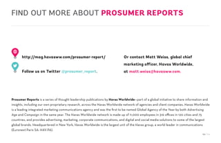 54 / 54
Prosumer Reports is a series of thought leadership publications by Havas Worldwide—part of a global initiative to share information and
insights, including our own proprietary research, across the Havas Worldwide network of agencies and client companies. Havas Worldwide
is a leading integrated marketing communications agency and was the first to be named Global Agency of the Year by both Advertising
Age and Campaign in the same year. The Havas Worldwide network is made up of 11,000 employees in 316 offices in 120 cities and 75
countries, and provides advertising, marketing, corporate communications, and digital and social media solutions to some of the largest
global brands. Headquartered in New York, Havas Worldwide is the largest unit of the Havas group, a world leader in communications
(Euronext Paris SA: HAV.PA).
http://mag.havasww.com/prosumer-report/
Follow us on Twitter @prosumer_report.
Or contact Matt Weiss, global chief
marketing officer, Havas Worldwide,
at matt.weiss@havasww.com.
FIND OUT MORE ABOUT PROSUMER REPORTS
 