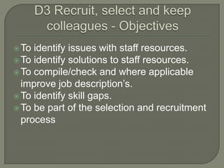 D3 Recruit, select and keep colleagues - Objectives To identify issues with staff resources.  To identify solutions to staff resources.  To compile/check and where applicable improve job description’s.  To identify skill gaps.  To be part of the selection and recruitment process  