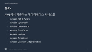 AWS DATA ROADSHOW 2023
© 2023, Amazon Web Services, Inc. or its affiliates. All rights reserved.
목차
AWS에서 제공하는 데이터베이스 서비스들
• Amazon RDS & Aurora
• Amazon DynamoDB
• Amazon DocumentDB
• Amazon ElastiCache
• Amazon Neptune
• Amazon Timestream
• Amazon Quantum Ledger Database
2
 