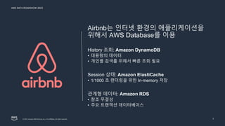 AWS DATA ROADSHOW 2023
© 2023, Amazon Web Services, Inc. or its affiliates. All rights reserved. 7
Airbnb는 인터넷 환경의 애플리케이션을
위해서 AWS Database를 이용
History 조회: Amazon DynamoDB
• 대용량의 데이터
• 개인별 검색를 위해서 빠른 조회 필요
Session 상태: Amazon ElastiCache
• 1/1000 초 랜더링을 위한 In-memory 저장
관계형 데이터: Amazon RDS
• 참조 무결성
• 주요 트랜잭션 데이터베이스
 