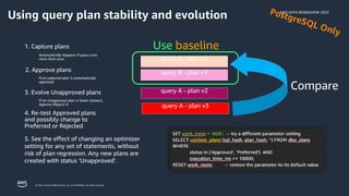 AWS DATA ROADSHOW 2023
© 2023, Amazon Web Services, Inc. or its affiliates. All rights reserved.
1. Capture plans
2. Approve plans
Use baseline
3. Evolve Unapproved plans
Compare
4. Re-test Approved plans
and possibly change to
Preferred or Rejected
Automatically happens if query runs
more than once
If an Unapproved plan is faster (slower),
Approve (Reject) it.
First captured plan is automatically
approved
5. See the effect of changing an optimizer
setting for any set of statements, without
risk of plan regression. Any new plans are
created with status ‘Unapproved’.
Using query plan stability and evolution
 
