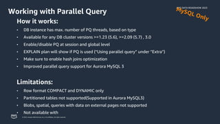 AWS DATA ROADSHOW 2023
© 2023, Amazon Web Services, Inc. or its affiliates. All rights reserved.
Working with Parallel Query
How it works:
• DB instance has max. number of PQ threads, based on type
• Available for any DB cluster versions >=1.23 (5.6), >=2.09 (5.7) , 3.0
• Enable/disable PQ at session and global level
• EXPLAIN plan will show if PQ is used (“Using parallel query” under ”Extra”)
• Make sure to enable hash joins optimization
• Improved parallel query support for Aurora MySQL 3
Limitations:
• Row format COMPACT and DYNAMIC only
• Partitioned tables not supported(Supported in Aurora MySQL3)
• Blobs, spatial, queries with data on external pages not supported
• Not available with
 