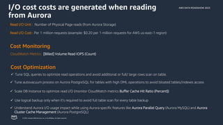 AWS DATA ROADSHOW 2023
© 2023, Amazon Web Services, Inc. or its affiliates. All rights reserved.
Cost Monitoring
Cost Optimization
Read I/O Unit : Number of Physical Page reads (from Aurora Storage)
Read I/O Cost : Per 1 million requests (example: $0.20 per 1 million requests for AWS us-east-1 region)
CloudWatch Metrics: [Billed] Volume Read IOPS (Count)
✓ Tune SQL queries to optimize read operations and avoid additional or full/ large rows scan on table.
✓ Scale DB Instance to optimize read I/O (monitor CloudWatch metrics Buffer Cache Hit Ratio (Percent))
✓ Tune autovacuum process on Aurora PostgreSQL for tables with high DML operations to avoid bloated tables/indexes access
✓ Use logical backup only when it’s required to avoid full table scan for every table backup
✓ Understand Aurora I/O usage impact while using Aurora specific features like Aurora Parallel Query (Aurora MySQL) and Aurora
Cluster Cache Management (Aurora PostgreSQL)
I/O cost costs are generated when reading
from Aurora
 