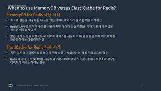 AWS DATA WEEK 2023
© 2023, Amazon Web Services, Inc. or its affiliates. All rights reserved. 11
When to use MemoryDB versus ElastiCache for Redis?
MemoryDB for Redis 사용 사례
• 초고속 성능을 제공하는 내구성 있는 데이터베이스가 필요한 애플리케이션
• Redis의 API 및 데이터 구조를 사용하지만 데이터 손실 위험을 피하기 위해 내구성을
원하는 애플리케이션
• 짧은 대기 시간을 위해 캐시와 데이터베이스를 사용하고 비용 절감을 위해 아키텍처를
단순화하려는 애플리케이션
ElastiCache for Redis 사용 사례
• 기존 기본 데이터베이스로 데이터 액세스를 가속화하려는 캐싱 워크로드의 경우
• Redis 데이터 구조 및 API를 사용하여 기본 데이터베이스 또는 데이터 저장소에 저장된
데이터에 액세스하려는 경우
 